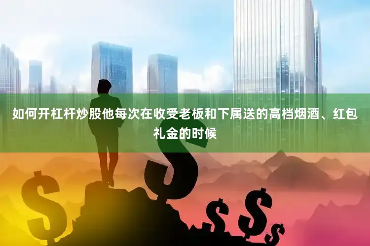 如何开杠杆炒股他每次在收受老板和下属送的高档烟酒、红包礼金的时候