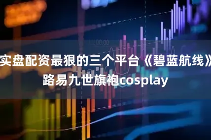 实盘配资最狠的三个平台《碧蓝航线》路易九世旗袍cosplay