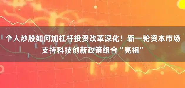 个人炒股如何加杠杆投资改革深化！新一轮资本市场支持科技创新政策组合“亮相”