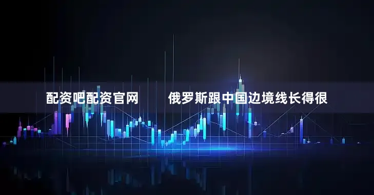 配资吧配资官网        俄罗斯跟中国边境线长得很