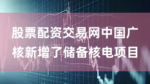 股票配资交易网中国广核新增了储备核电项目