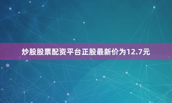 炒股股票配资平台正股最新价为12.7元