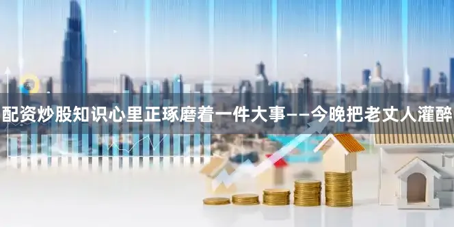 配资炒股知识心里正琢磨着一件大事——今晚把老丈人灌醉