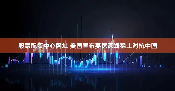 股票配资中心网址 美国宣布要挖深海稀土对抗中国