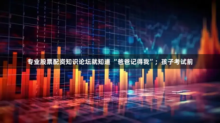 专业股票配资知识论坛就知道 “爸爸记得我”；孩子考试前