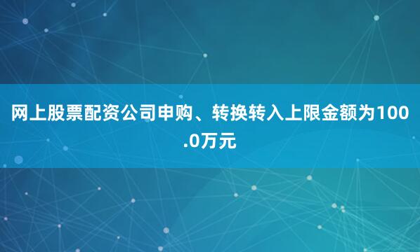 网上股票配资公司申购、转换转入上限金额为100.0万元