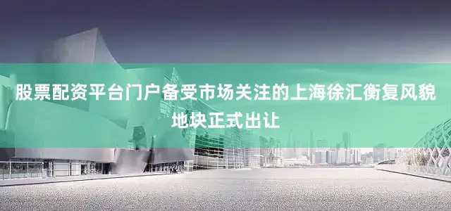 股票配资平台门户备受市场关注的上海徐汇衡复风貌地块正式出让
