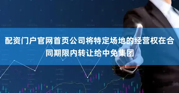 配资门户官网首页公司将特定场地的经营权在合同期限内转让给中免集团