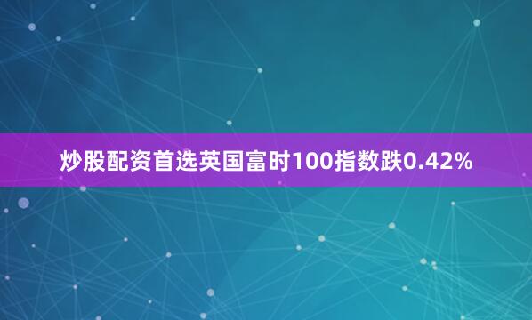 炒股配资首选英国富时100指数跌0.42%
